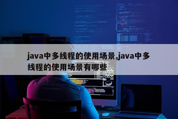 java中多线程的使用场景,java中多线程的使用场景有哪些