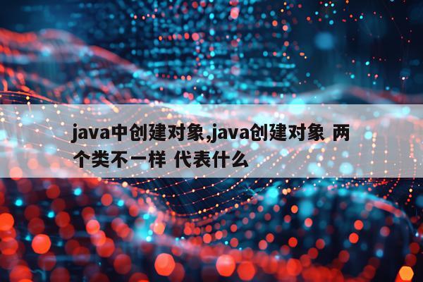 java中创建对象,java创建对象 两个类不一样 代表什么