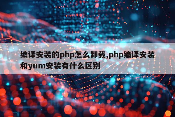 编译安装的php怎么卸载,php编译安装和yum安装有什么区别