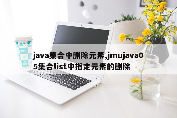 java集合中删除元素,jmujava05集合list中指定元素的删除
