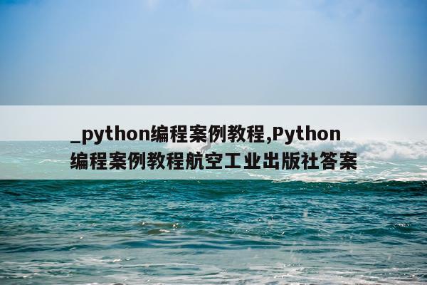 _python编程案例教程,Python编程案例教程航空工业出版社答案