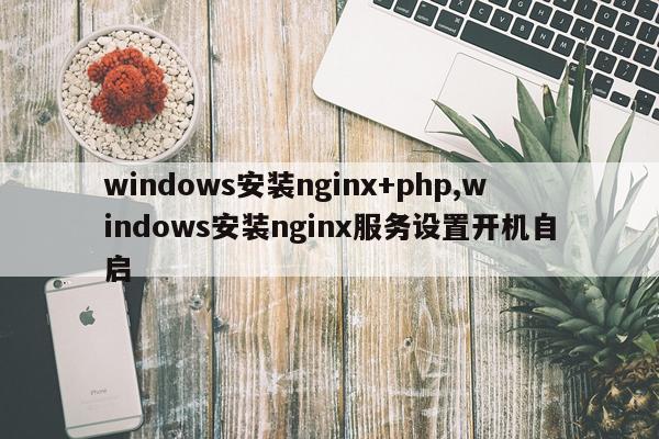 windows安装nginx+php,windows安装nginx服务设置开机自启