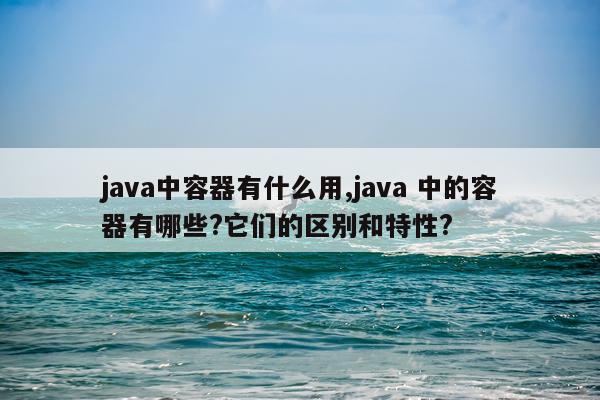 java中容器有什么用,java 中的容器有哪些?它们的区别和特性?