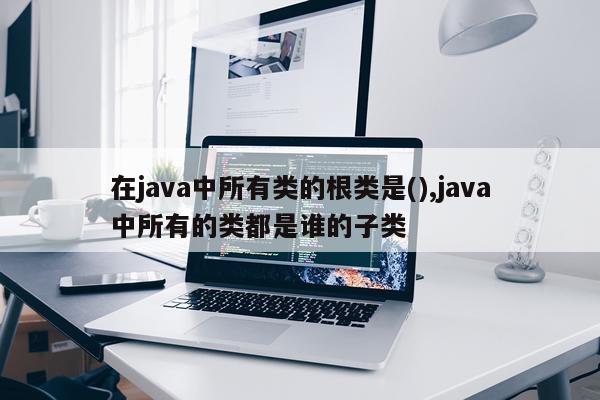 在java中所有类的根类是(),java中所有的类都是谁的子类