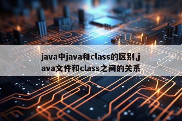 java中java和class的区别,java文件和class之间的关系