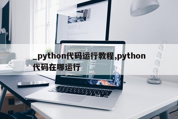 _python代码运行教程,python代码在哪运行