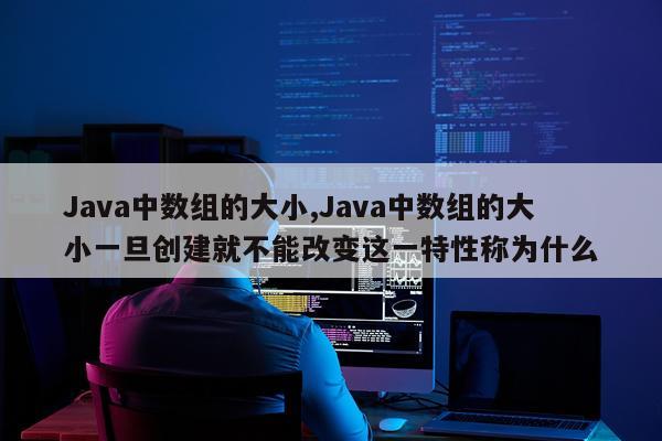 Java中数组的大小,Java中数组的大小一旦创建就不能改变这一特性称为什么