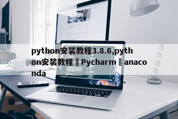 python安装教程3.8.6,python安装教程➕Pycharm➕anaconda
