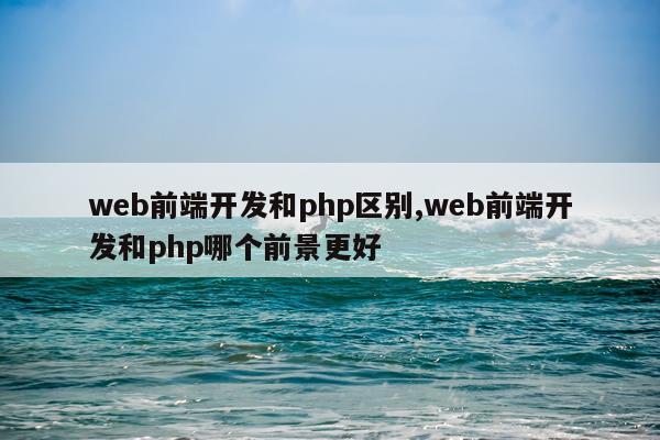 web前端开发和php区别,web前端开发和php哪个前景更好