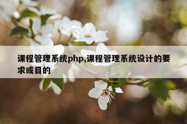 课程管理系统php,课程管理系统设计的要求或目的