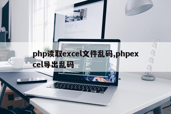 php读取excel文件乱码,phpexcel导出乱码