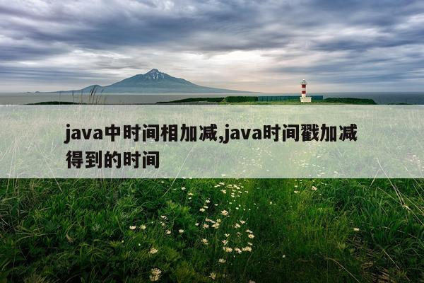 java中时间相加减,java时间戳加减得到的时间