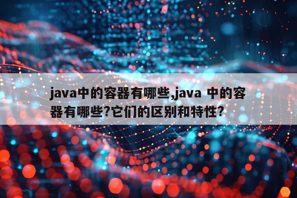 java中的容器有哪些,java 中的容器有哪些?它们的区别和特性?
