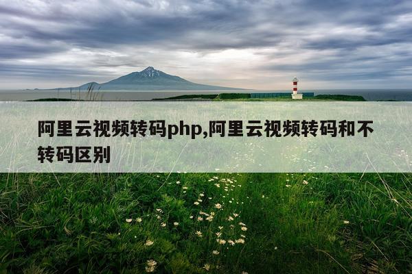 阿里云视频转码php,阿里云视频转码和不转码区别