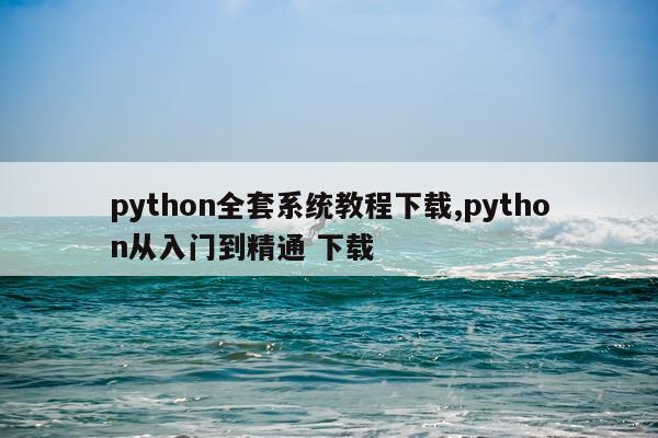 python全套系统教程下载,python从入门到精通 下载