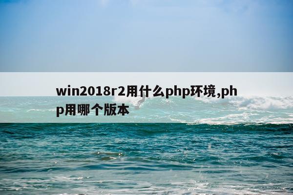 win2018r2用什么php环境,php用哪个版本