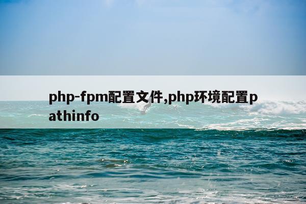 php-fpm配置文件,php环境配置pathinfo