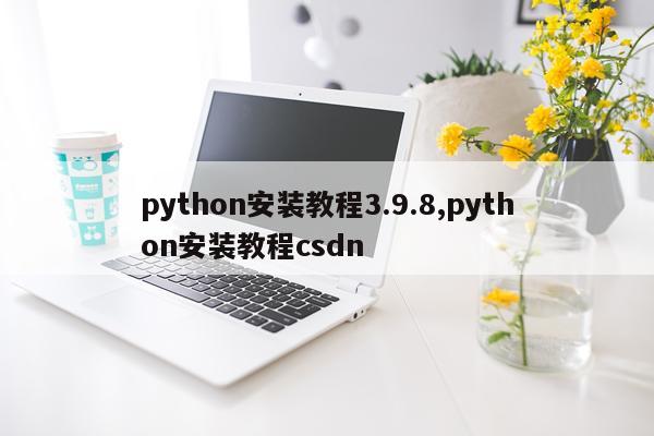 python安装教程3.9.8,python安装教程csdn