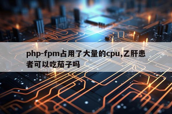 php-fpm占用了大量的cpu,乙肝患者可以吃茄子吗