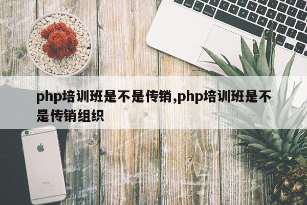 php培训班是不是传销,php培训班是不是传销组织