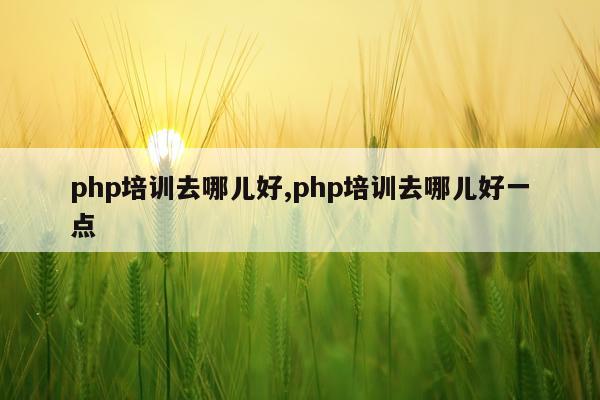 php培训去哪儿好,php培训去哪儿好一点