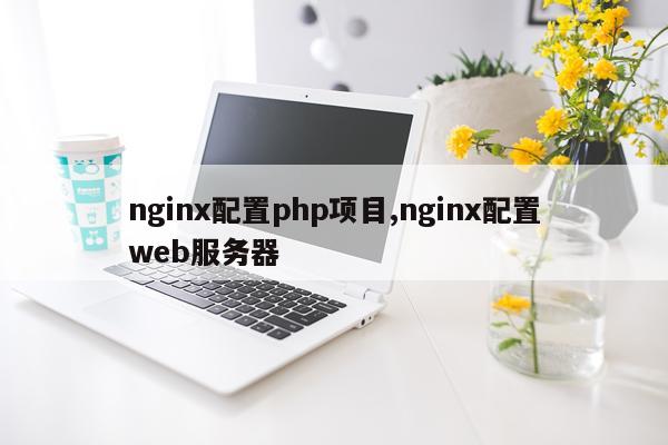 nginx配置php项目,nginx配置web服务器