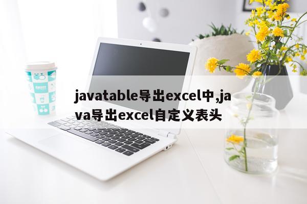 javatable导出excel中,java导出excel自定义表头