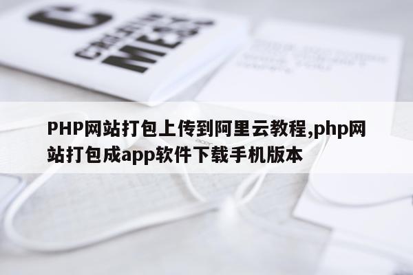 PHP网站打包上传到阿里云教程,php网站打包成app软件下载手机版本