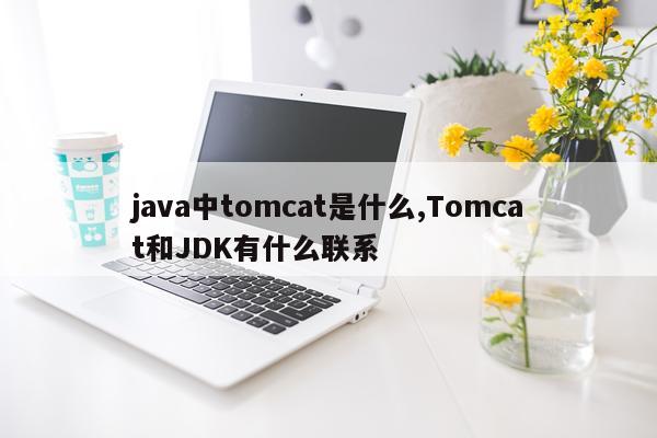 java中tomcat是什么,Tomcat和JDK有什么联系