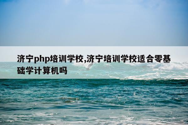 济宁php培训学校,济宁培训学校适合零基础学计算机吗