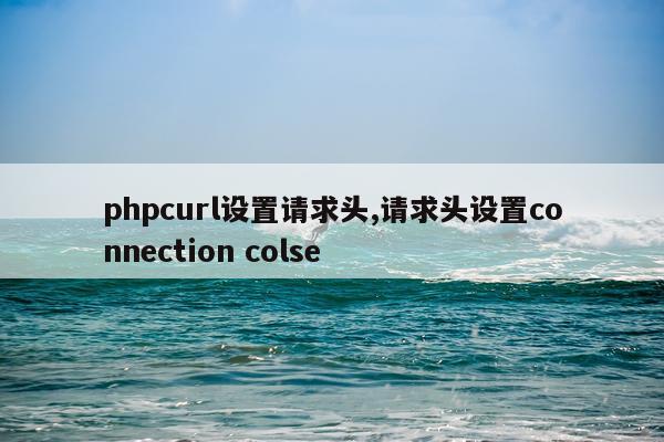 phpcurl设置请求头,请求头设置connection colse
