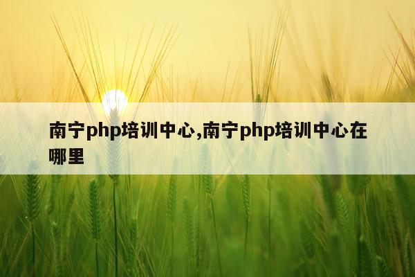 南宁php培训中心,南宁php培训中心在哪里