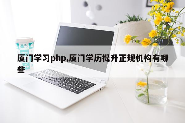 厦门学习php,厦门学历提升正规机构有哪些