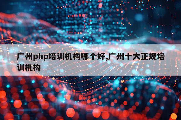广州php培训机构哪个好,广州十大正规培训机构